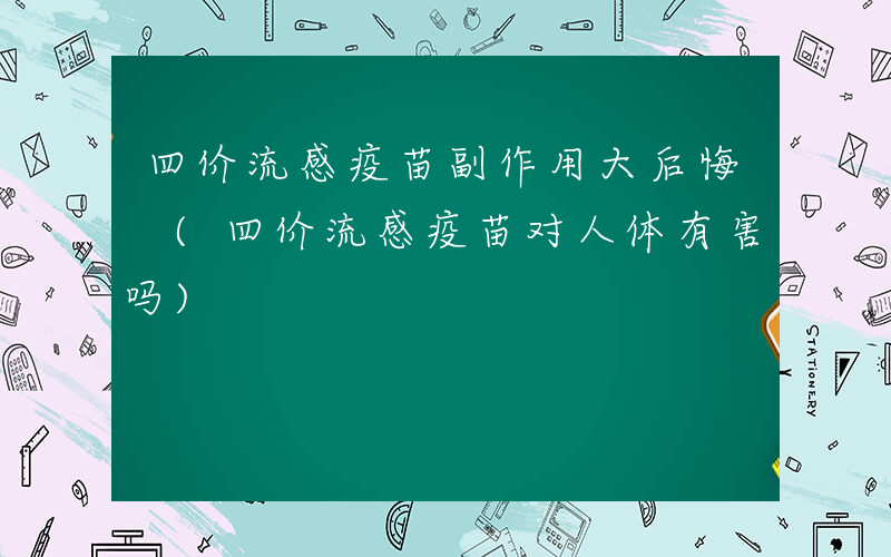 四价流感疫苗副作用大后悔 (四价流感疫苗对人体有害吗)